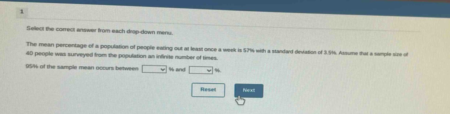 select the correct answer from each drop - down menu. the mean percentage of a population of people eating out at least once a week is 57% with a standard deviation of 3.5%. assume that a sample size of 40 people was surveyed from the population an infinite number of times. 95% of the sample mean occurs between % and %.