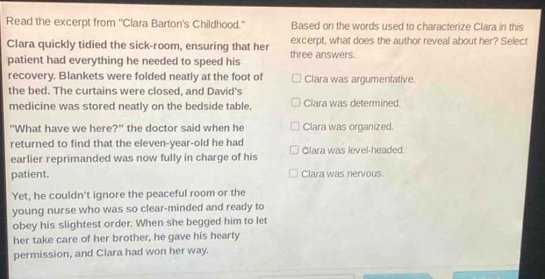 read the excerpt from \clara bartons childhood.\ clara quickly tidied the sick - room, ensuring that her patient had everything he needed to speed his recovery. blankets were folded neatly at the foot of the bed. the curtains were closed, and davids medicine was stored neatly on the bedside table. \what have we here?\ the doctor said when he returned to find that the eleven - year - old he had earlier reprimanded was now fully in charge of his patient. yet, he couldnt ignore the peaceful room or the young nurse who was so clear - minded and ready to obey his slightest order. when she begged him to let her take care of her brother, he gave his hearty permission, and clara had won her way. based on the words used to characterize clara in this excerpt, what does the author reveal about her? select three answers. □ clara was argumentative. □ clara was determined. □ clara was organized. □ clara was level - headed. □ clara was nervous.