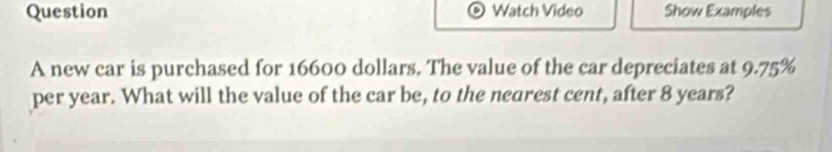 question a new car is purchased for 16600 dollars. the value of the car depreciates at 9.75% per year. what will the value of the car be, to the nearest cent, after 8 years?