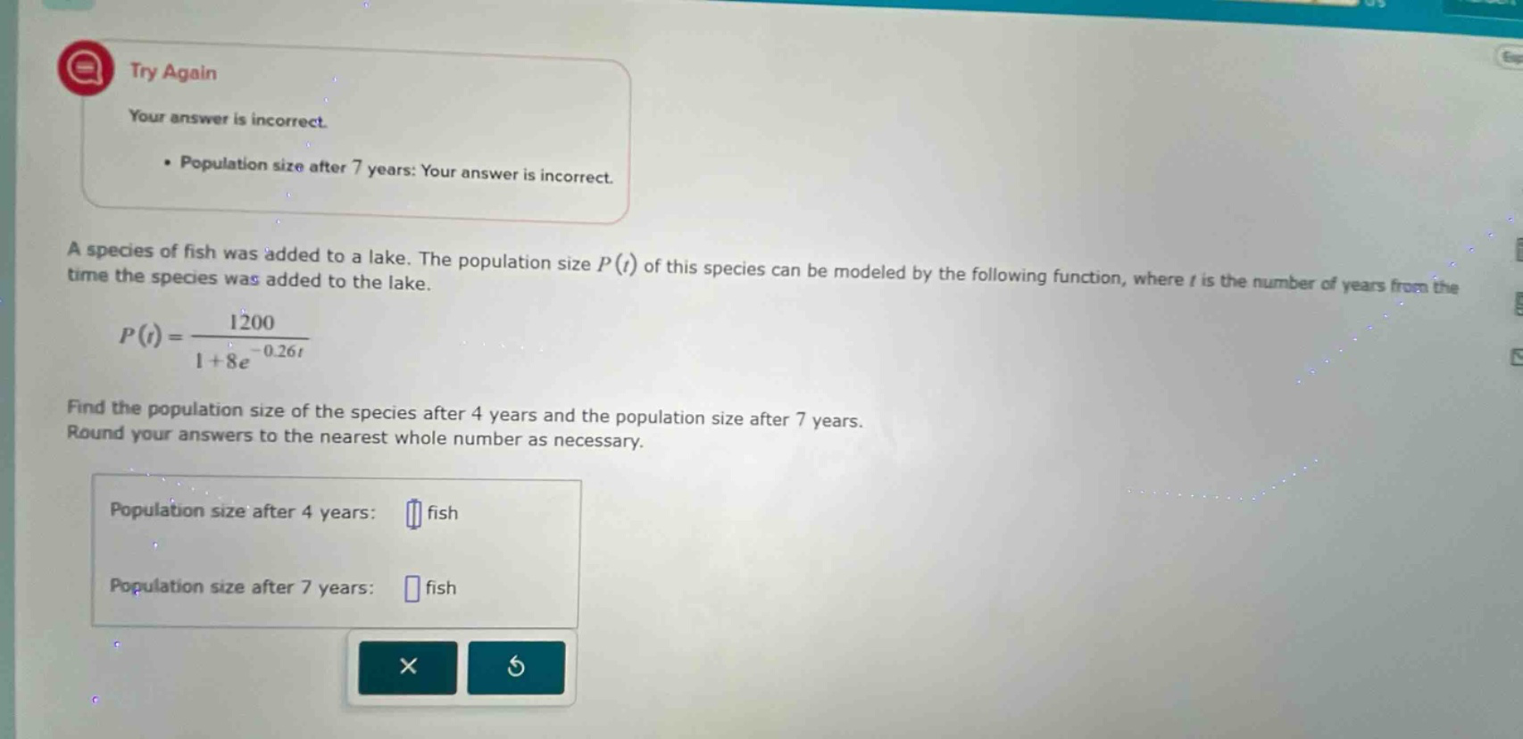 try again your answer is incorrect. population size after 7 years: your answer is incorrect. a species of fish was added to a lake. the population size p(t) of this species can be modeled by the following function, where t is the number of years from the time the species was added to the lake. p(t)=1200 / (1 + 8e^(-0.26t)) find the population size of the species after 4 years and the population size after 7 years. round your answers to the nearest whole number as necessary. population size after 4 years: fish population size after 7 years: fish