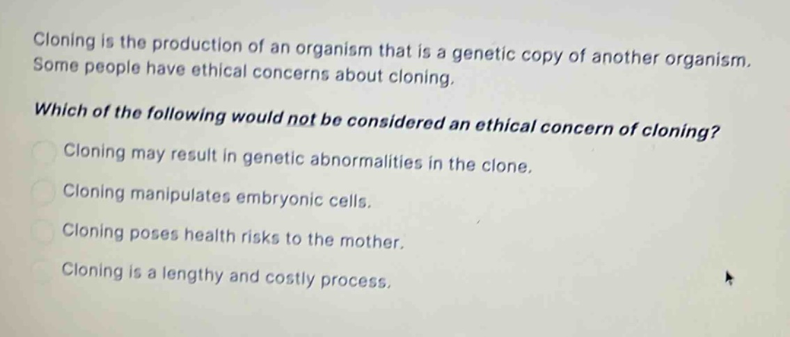 cloning is the production of an organism that is a genetic copy of another organism. some people have ethical concerns about cloning. which of the following would not be considered an ethical concern of cloning? cloning may result in genetic abnormalities in the clone. cloning manipulates embryonic cells. cloning poses health risks to the mother. cloning is a lengthy and costly process.