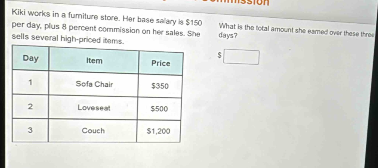 kiki works in a furniture store. her base salary is $150 per day, plus 8 percent commission on her sales. she sells several high - priced items. what is the total amount she earned over these three days? day item price 1 sofa chair $350 2 loveseat $500 3 couch $1,200