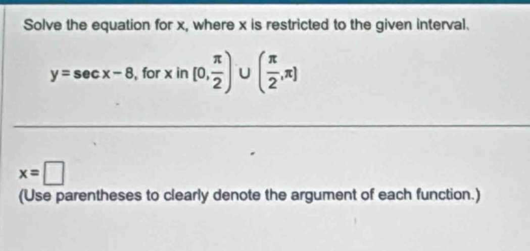 solve the equation for x, where x is restricted to the given interval. y = sec x - 8, for x in 0, pi/2) u (pi/2, pi x = (use parentheses to clearly denote the argument of each function.)