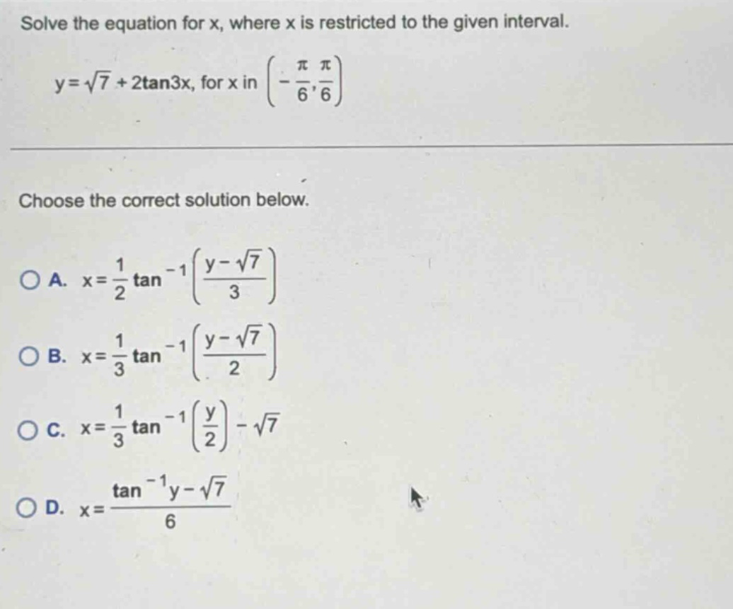 solve the equation for x, where x is restricted to the given interval. y = √7 + 2tan3x, for x in (-π/6, π/6) choose the correct solution below. a. x = 1/2 tan⁻¹((y - √7)/3) b. x = 1/3 tan⁻¹((y - √7)/2) c. x = 1/3 tan⁻¹(y/2) - √7 d. x = (tan⁻¹y - √7)/6