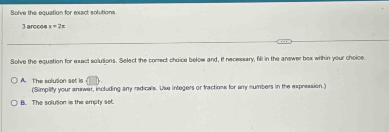 solve the equation for exact solutions. 3 arccos x = 2π solve the equation for exact solutions. select the correct choice below and, if necessary, fill in the answer box within your choice. o a. the solution set is. (simplify your answer, including any radicals. use integers or fractions for any numbers in the expression.) o b. the solution is the empty set.