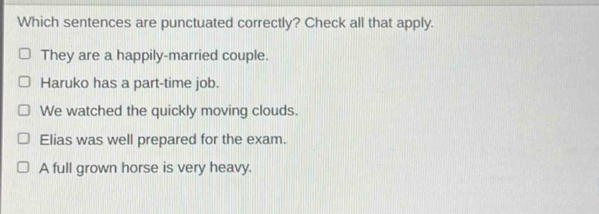 which sentences are punctuated correctly? check all that apply. they are a happily - married couple. haruko has a part - time job. we watched the quickly moving clouds. elias was well prepared for the exam. a full grown horse is very heavy.