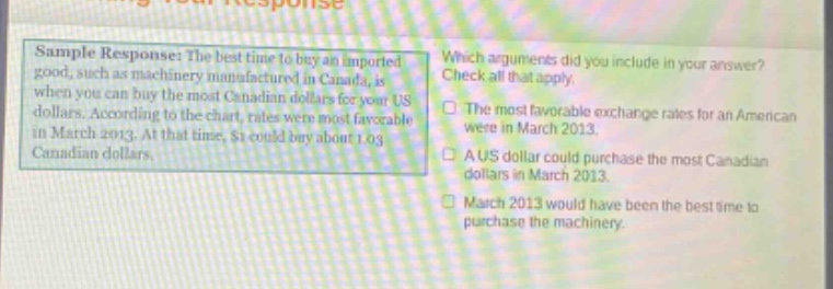 sample response: the best time to buy an imported good, such as machinery manufactured in canada, is when you can buy the most canadian dollars for your us dollars. according to the chart, rates were most favorable in march 2013. at that time, $1 could buy about 1.03 canadian dollars. which arguments did you include in your answer? check all that apply. the most favorable exchange rates for an american were in march 2013. a us dollar could purchase the most canadian dollars in march 2013. march 2013 would have been the best time to purchase the machinery.