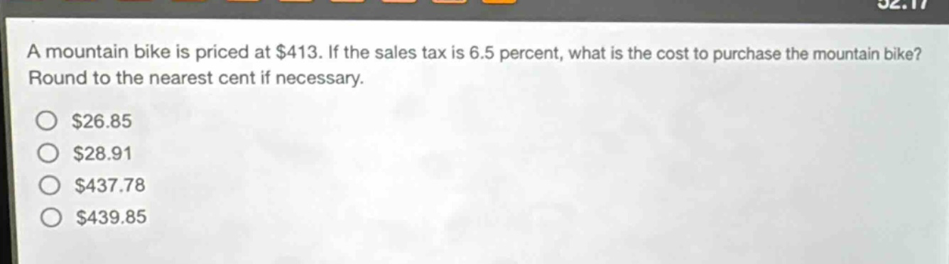 a mountain bike is priced at $413. if the sales tax is 6.5 percent, what is the cost to purchase the mountain bike? round to the nearest cent if necessary. $26.85 $28.91 $437.78 $439.85