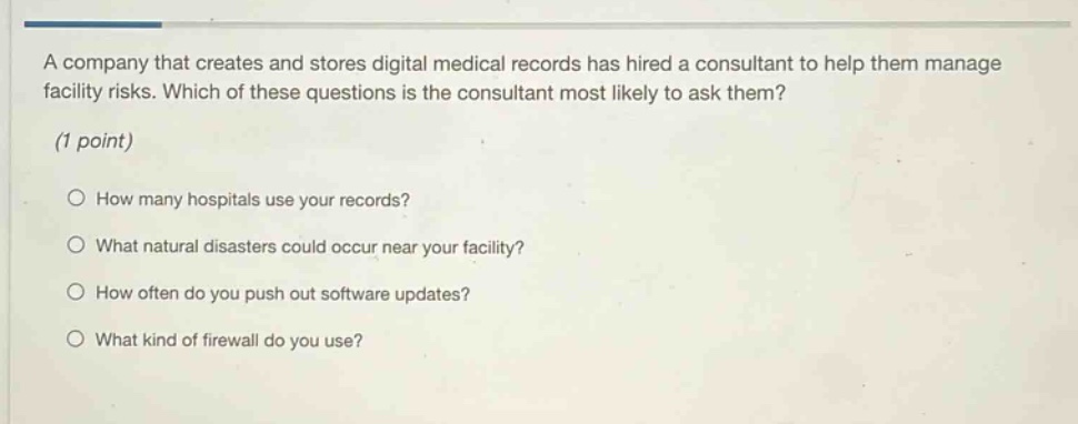 a company that creates and stores digital medical records has hired a consultant to help them manage facility risks. which of these questions is the consultant most likely to ask them? (1 point) how many hospitals use your records? what natural disasters could occur near your facility? how often do you push out software updates? what kind of firewall do you use?
