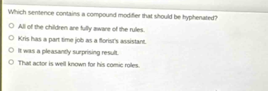 which sentence contains a compound modifier that should be hyphenated?\no all of the children are fully aware of the rules.\no kris has a part time job as a florists assistant.\no it was a pleasantly surprising result.\no that actor is well known for his comic roles.