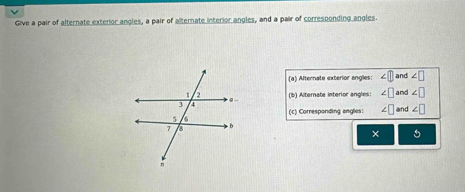 give a pair of alternate exterior angles, a pair of alternate interior angles, and a pair of corresponding angles.