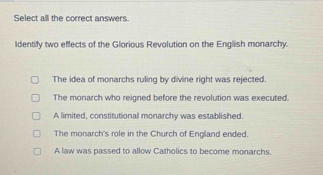 select all the correct answers. identify two effects of the glorious revolution on the english monarchy. the idea of monarchs ruling by divine right was rejected. the monarch who reigned before the revolution was executed. a limited, constitutional monarchy was established. the monarchs role in the church of england ended. a law was passed to allow catholics to become monarchs.