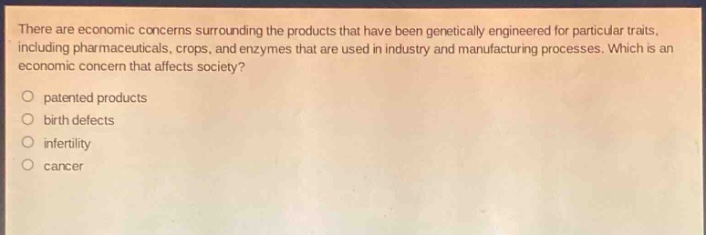 there are economic concerns surrounding the products that have been genetically engineered for particular traits, including pharmaceuticals, crops, and enzymes that are used in industry and manufacturing processes. which is an economic concern that affects society?\npatented products\nbirth defects\ninfertility\ncancer