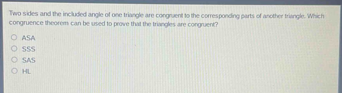 two sides and the included angle of one triangle are congruent to the corresponding parts of another triangle. which congruence theorem can be used to prove that the triangles are congruent?\no asa\no sss\no sas\no hl