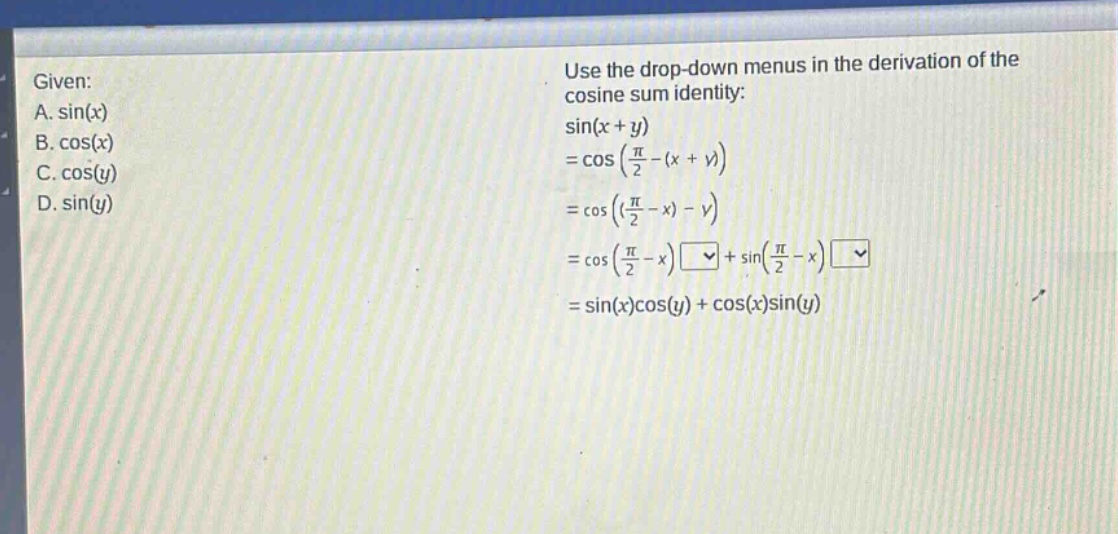 given: a. sin(x) b. cos(x) c. cos(y) d. sin(y) use the drop - down menus in the derivation of the cosine sum identity: sin(x + y)=cos(π/2-(x + y))=cos((π/2 - x)-y)=cos(π/2 - x)□+sin(π/2 - x)□=sin(x)cos(y)+cos(x)sin(y)