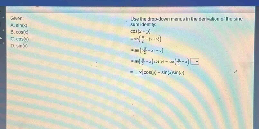 given: a. sin(x) b. cos(x) c. cos(y) d. sin(y) use the drop - down menus in the derivation of the sine sum identity: cos(x + y)=sin((π/2)-(x + y))=sin(((π/2)-x)-y)=sin((π/2)-x)cos(y)-cos((π/2)-x) = cos(y)-sin(x)sin(y)