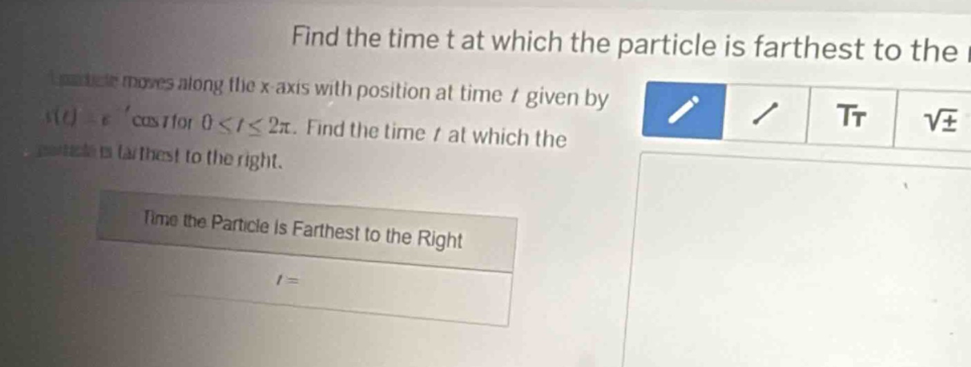find the time t at which the particle is farthest to the right. a particle moves along the x - axis with position at time t given by s(t)=e^t cos t for 0≤t≤2π. find the time t at which the particle is farthest to the right. time the particle is farthest to the right t=