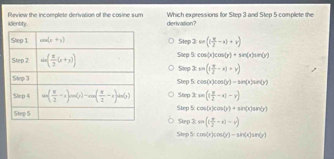 review the incomplete derivation of the cosine sum identity. which expressions for step 3 and step 5 complete the derivation? step 1 cos(x + y) step 2 sin((π/2)(x + y)) step 3 step 4 sin((π/2 - x)cos(y) - cos((π/2 - x)sin(y)) step 5 step 3: sin((π/2 - x) + y) step 5: cos(x)cos(y) + sin(x)sin(y) step 3: sin((π/2 - x) + y) step 5: cos(x)cos(y) - sin(x)sin(y) step 3: sin((π/2 - x) - y) step 5: cos(x)cos(y) + sin(x)sin(y) step 3: sin((π/2 - x) - y) step 5: cos(x)cos(y) - sin(x)sin(y)