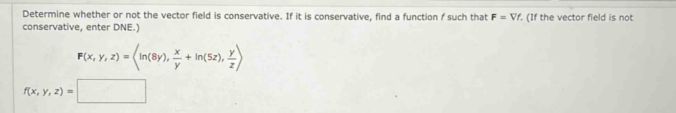 determine whether or not the vector field is conservative. if it is conservative, find a function f such that f = ∇f. (if the vector field is not conservative, enter dne.) f(x, y, z) = ⟨ln(8y), x/y + ln(5z), y/z⟩ f(x, y, z) =