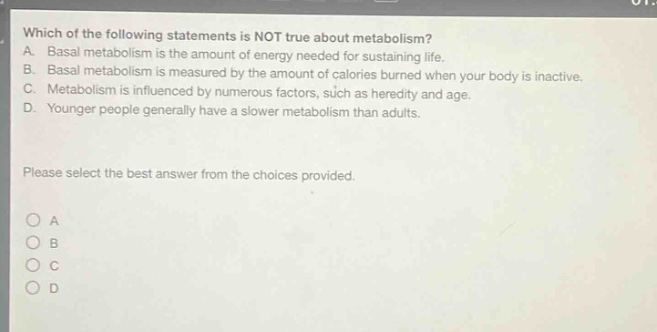 which of the following statements is not true about metabolism? a. basal metabolism is the amount of energy needed for sustaining life. b. basal metabolism is measured by the amount of calories burned when your body is inactive. c. metabolism is influenced by numerous factors, such as heredity and age. d. younger people generally have a slower metabolism than adults. please select the best answer from the choices provided. o a o b o c o d