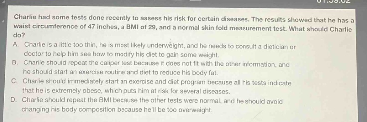 charlie had some tests done recently to assess his risk for certain diseases. the results showed that he has a waist circumference of 47 inches, a bmi of 29, and a normal skin fold measurement test. what should charlie do? a. charlie is a little too thin, he is most likely underweight, and he needs to consult a dietician or doctor to help him see how to modify his diet to gain some weight. b. charlie should repeat the caliper test because it does not fit with the other information, and he should start an exercise routine and diet to reduce his body fat. c. charlie should immediately start an exercise and diet program because all his tests indicate that he is extremely obese, which puts him at risk for several diseases. d. charlie should repeat the bmi because the other tests were normal, and he should avoid changing his body composition because hell be too overweight.