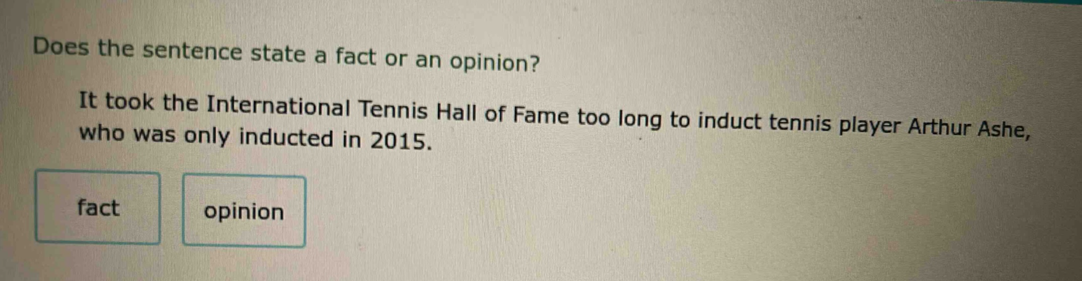does the sentence state a fact or an opinion? it took the international tennis hall of fame too long to induct tennis player arthur ashe, who was only inducted in 2015. fact opinion
