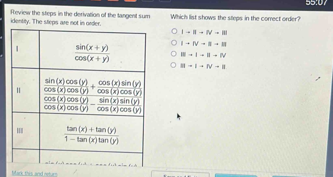review the steps in the derivation of the tangent sum identity. the steps are not in order. which list shows the steps in the correct order? i sin(x + y)/cos(x + y) ii (sin(x)cos(y)/cos(x)cos(y) + cos(x)sin(y)/cos(x)cos(y))/(cos(x)cos(y)/cos(x)cos(y) - sin(x)sin(y)/cos(x)cos(y)) iii (tan(x) + tan(y))/(1 - tan(x)tan(y)) o i → ii → iv → iii o i → iv → ii → iii o iii → i → ii → iv o iii → i → iv → ii. mark this and return