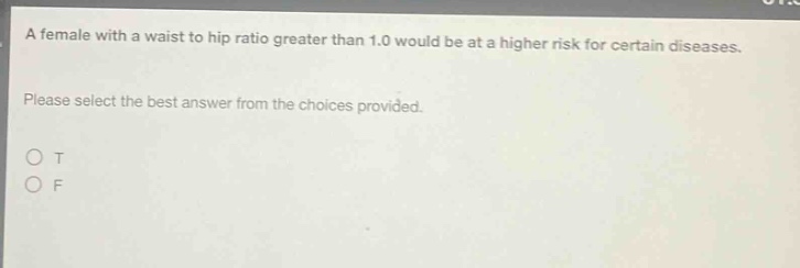 a female with a waist to hip ratio greater than 1.0 would be at a higher risk for certain diseases. please select the best answer from the choices provided. o t o f