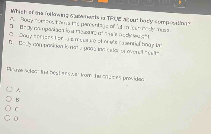 which of the following statements is true about body composition? a. body composition is the percentage of fat to lean body mass. b. body composition is a measure of ones body weight. c. body composition is a measure of ones essential body fat. d. body composition is not a good indicator of overall health. please select the best answer from the choices provided. a b c d