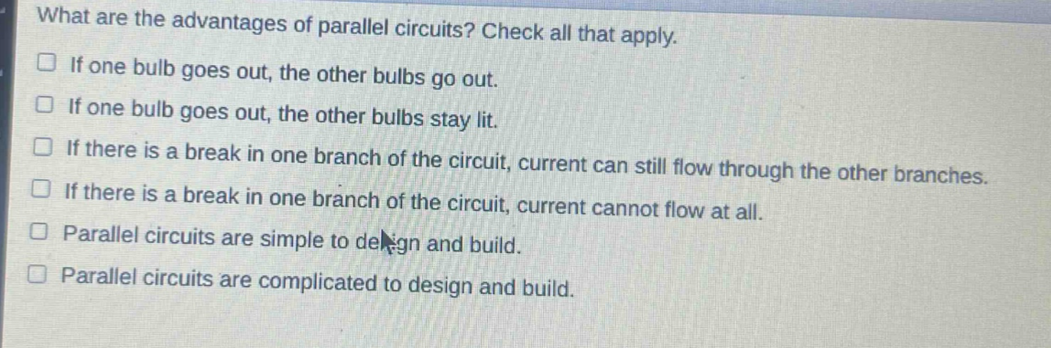 what are the advantages of parallel circuits? check all that apply. if one bulb goes out, the other bulbs go out. if one bulb goes out, the other bulbs stay lit. if there is a break in one branch of the circuit, current can still flow through the other branches. if there is a break in one branch of the circuit, current cannot flow at all. parallel circuits are simple to design and build. parallel circuits are complicated to design and build.