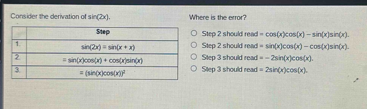 consider the derivation of sin(2x). where is the error? step 1. sin(2x)=sin(x + x) 2. =sin(x)cos(x)+cos(x)sin(x) 3. =(sin(x)cos(x))² o step 2 should read = cos(x)cos(x) - sin(x)sin(x). o step 2 should read = sin(x)cos(x) - cos(x)sin(x). o step 3 should read = - 2sin(x)cos(x). o step 3 should read = 2sin(x)cos(x).