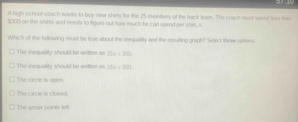 a high school coach wants to buy new shirts for the 25 members of the track team. the coach must spend less than $300 on the shirts and needs to figure out how much he can spend per shirt, s. which of the following must be true about the inequality and the resulting graph? select three options. the inequality should be written as 25s < 300. the inequality should be written as 25s > 300. the circle is open. the circle is closed. the arrow points left.