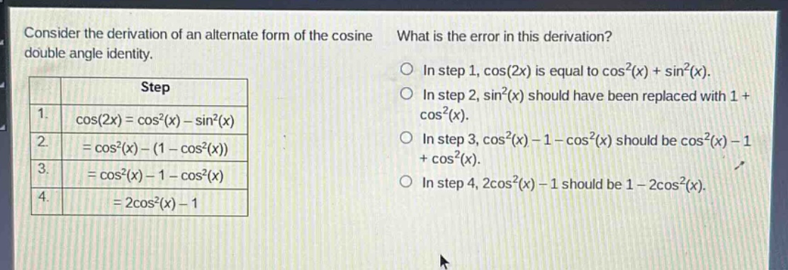 consider the derivation of an alternate form of the cosine double - angle identity. what is the error in this derivation? step 1. cos(2x)=cos²(x) - sin²(x) 2. =cos²(x)-(1 - cos²(x)) 3. =cos²(x)-1 - cos²(x) 4. =2cos²(x)-1 in step 1, cos(2x) is equal to cos²(x)+sin²(x). in step 2, sin²(x) should have been replaced with 1 + cos²(x). in step 3, cos²(x)-1 - cos²(x) should be cos²(x)-1 + cos²(x). in step 4, 2cos²(x)-1 should be 1 - 2cos²(x).