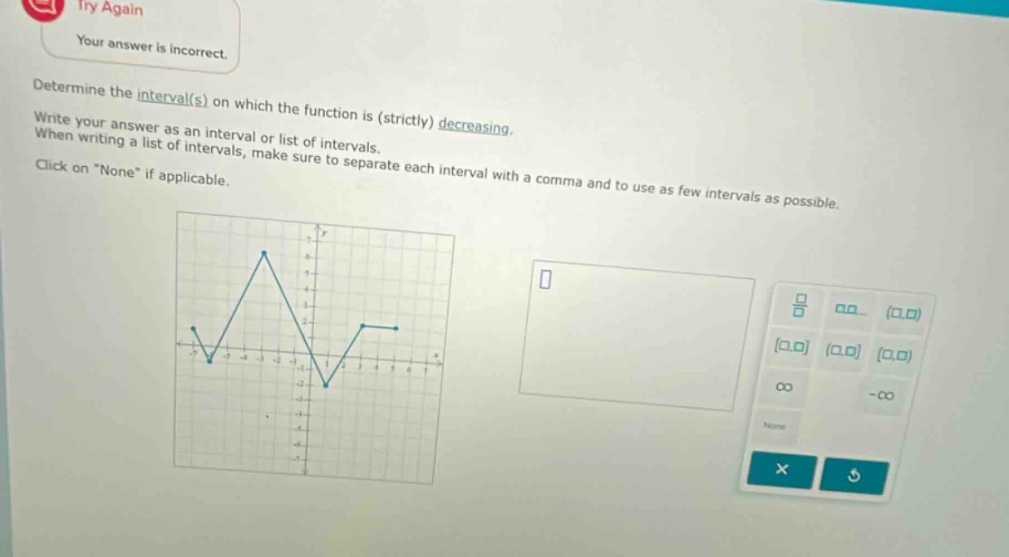 try again your answer is incorrect. determine the interval(s) on which the function is (strictly) decreasing. write your answer as an interval or list of intervals. when writing a list of intervals, make sure to separate each interval with a comma and to use as few intervals as possible. click on “none” if applicable.
