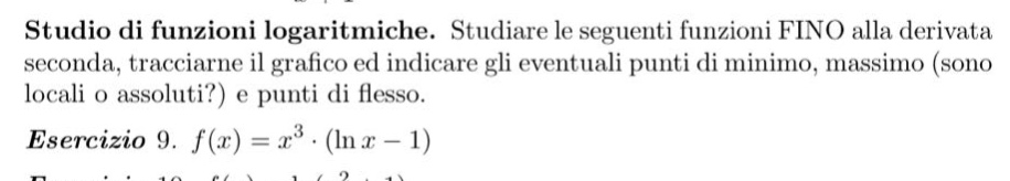studio di funzioni logaritmiche. studiare le seguenti funzioni fino alla derivata seconda, tracciarne il grafico ed indicare gli eventuali punti di minimo, massimo (sono locali o assoluti?) e punti di flesso. esercizio 9. f(x)=x^3·(ln x - 1)