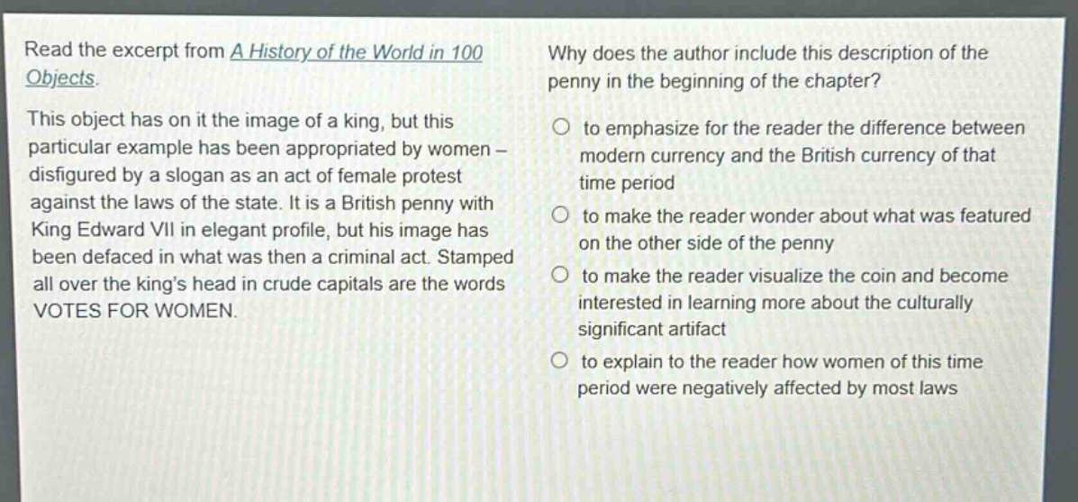 read the excerpt from a history of the world in 100 objects. this object has on it the image of a king, but this particular example has been appropriated by women - disfigured by a slogan as an act of female protest against the laws of the state. it is a british penny with king edward vii in elegant profile, but his image has been defaced in what was then a criminal act. stamped all over the kings head in crude capitals are the words votes for women. why does the author include this description of the penny in the beginning of the chapter? to emphasize for the reader the difference between modern currency and the british currency of that time period to make the reader wonder about what was featured on the other side of the penny to make the reader visualize the coin and become interested in learning more about the culturally significant artifact to explain to the reader how women of this time period were negatively affected by most laws