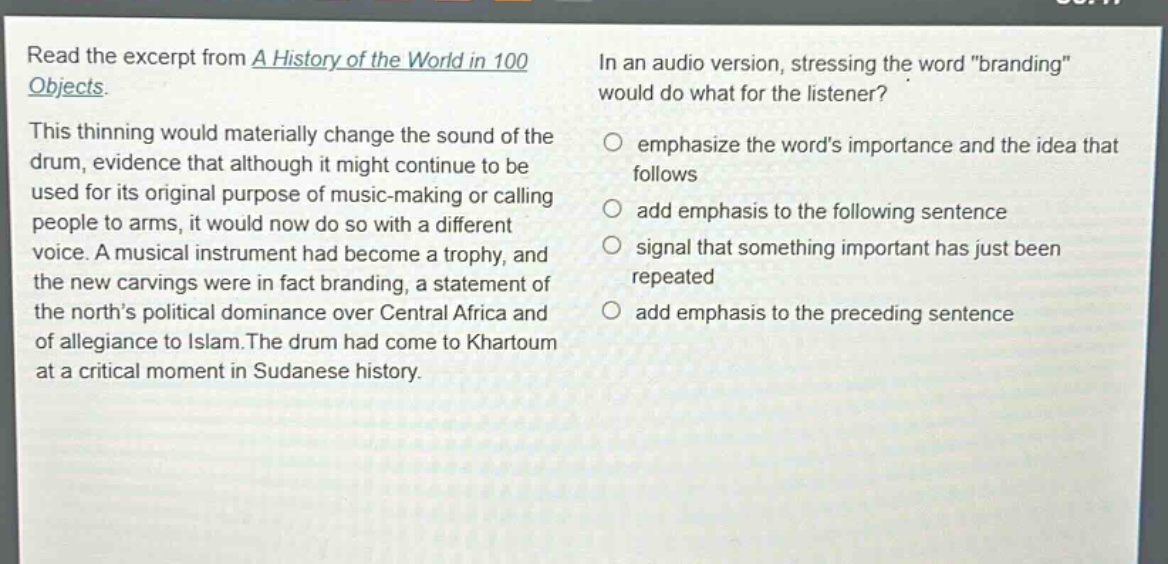 read the excerpt from a history of the world in 100 objects. this thinning would materially change the sound of the drum, evidence that although it might continue to be used for its original purpose of music - making or calling people to arms, it would now do so with a different voice. a musical instrument had become a trophy, and the new carvings were in fact branding, a statement of the norths political dominance over central africa and of allegiance to islam. the drum had come to khartoum at a critical moment in sudanese history. in an audio version, stressing the word \branding\ would do what for the listener? emphasize the words importance and the idea that follows add emphasis to the following sentence signal that something important has just been repeated add emphasis to the preceding sentence