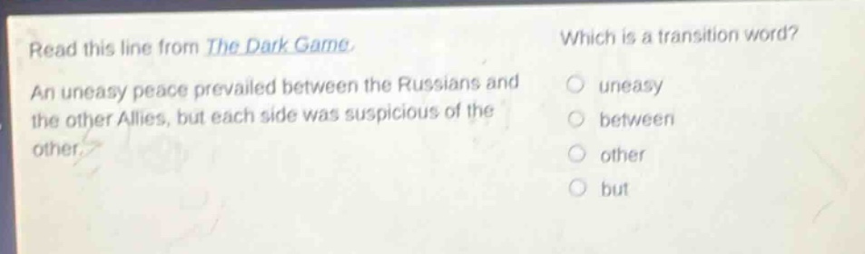 read this line from the dark game. an uneasy peace prevailed between the russians and the other allies, but each side was suspicious of the other. which is a transition word? uneasy between other but