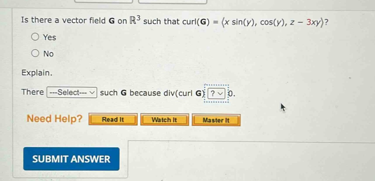 is there a vector field g on ℝ³ such that curl(g) = ⟨x sin(y), cos(y), z - 3xy⟩?\nyes\nno\nexplain.\nthere ---select--- such g because div(curl g) ? 0.\nneed help? read it watch it master it\nsubmit answer