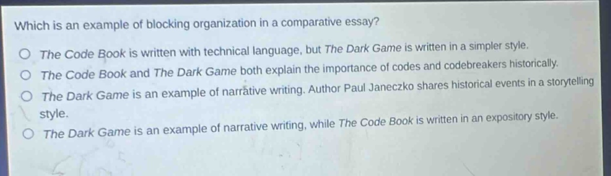 which is an example of blocking organization in a comparative essay?\no the code book is written with technical language, but the dark game is written in a simpler style.\no the code book and the dark game both explain the importance of codes and codebreakers historically.\no the dark game is an example of narrative writing. author paul janeczko shares historical events in a storytelling style.\no the dark game is an example of narrative writing, while the code book is written in an expository style.