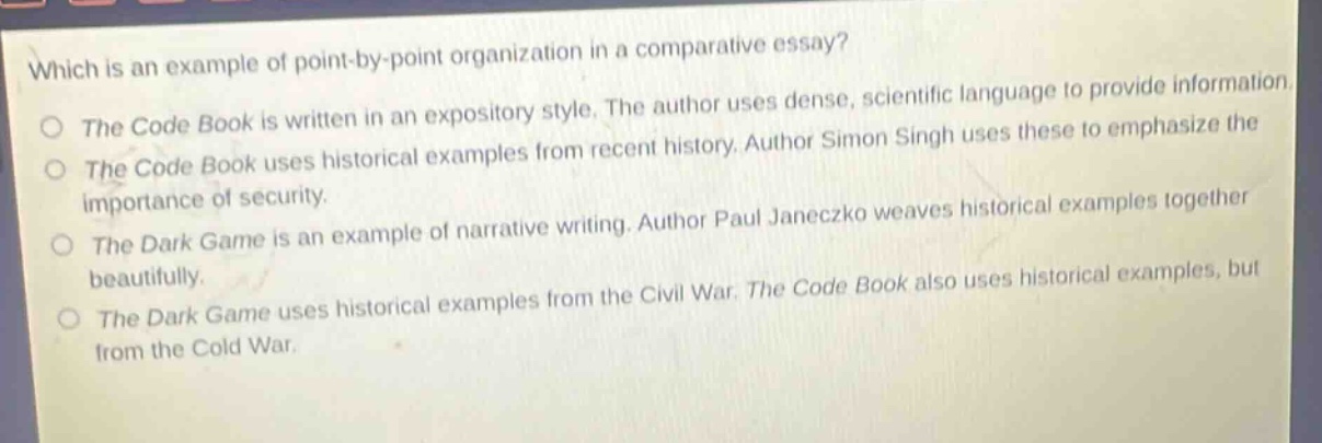 which is an example of point - by - point organization in a comparative essay?\nthe code book is written in an expository style. the author uses dense, scientific language to provide information.\nthe code book uses historical examples from recent history. author simon singh uses these to emphasize the importance of security.\nthe dark game is an example of narrative writing. author paul janeczko weaves historical examples together beautifully.\nthe dark game uses historical examples from the civil war. the code book also uses historical examples, but from the cold war.