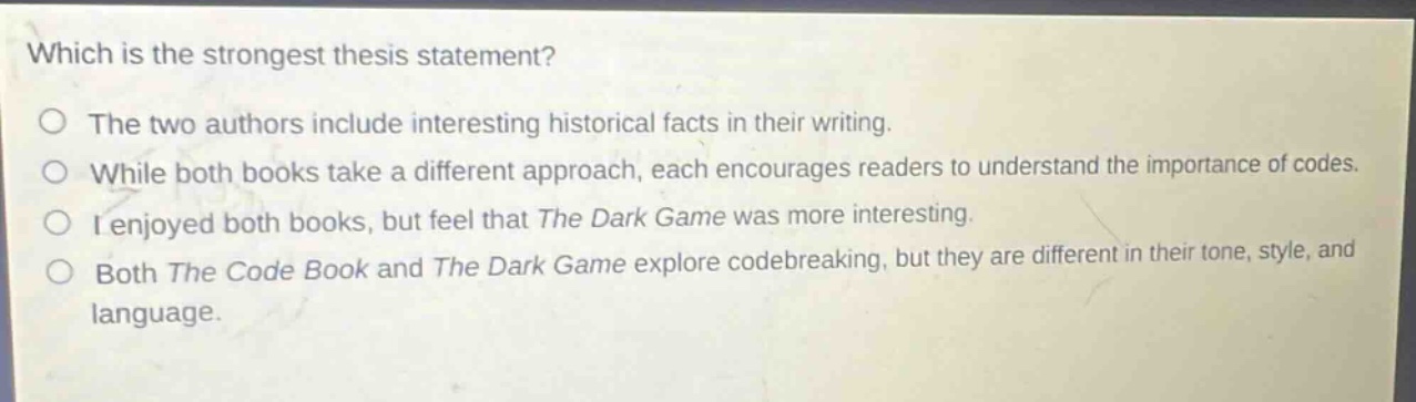 which is the strongest thesis statement?\no the two authors include interesting historical facts in their writing.\no while both books take a different approach, each encourages readers to understand the importance of codes.\no i enjoyed both books, but feel that the dark game was more interesting.\no both the code book and the dark game explore codebreaking, but they are different in their tone, style, and language.