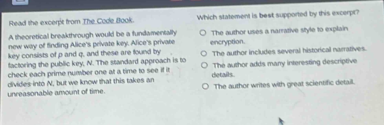 read the excerpt from the code book. a theoretical breakthrough would be a fundamentally new way of finding alices private key. alices private key consists of p and q, and these are found by factoring the public key, n. the standard approach is to check each prime number one at a time to see if it divides into n, but we know that this takes an unreasonable amount of time. which statement is best supported by this excerpt? the author uses a narrative style to explain encryption. the author includes several historical narratives. the author adds many interesting descriptive details. the author writes with great scientific detail.