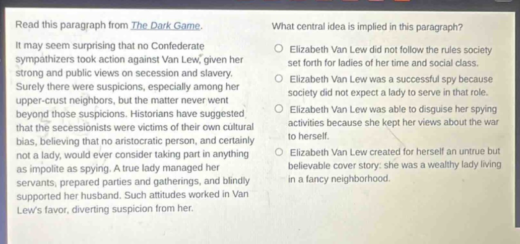read this paragraph from the dark game. it may seem surprising that no confederate sympathizers took action against van lew, given her strong and public views on secession and slavery. surely there were suspicions, especially among her upper - crust neighbors, but the matter never went beyond those suspicions. historians have suggested that the secessionists were victims of their own cultural bias, believing that no aristocratic person, and certainly not a lady, would ever consider taking part in anything as impolite as spying. a true lady managed her servants, prepared parties and gatherings, and blindly supported her husband. such attitudes worked in van lews favor, diverting suspicion from her. what central idea is implied in this paragraph? elizabeth van lew did not follow the rules society set forth for ladies of her time and social class. elizabeth van lew was a successful spy because society did not expect a lady to serve in that role. elizabeth van lew was able to disguise her spying activities because she kept her views about the war to herself. elizabeth van lew created for herself an untrue but believable cover story: she was a wealthy lady living in a fancy neighborhood.