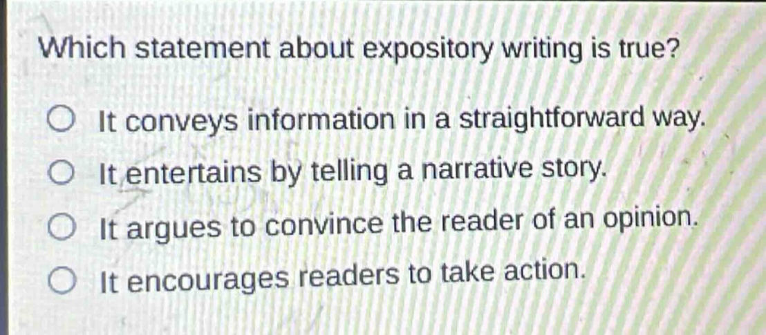 which statement about expository writing is true? it conveys information in a straightforward way. it entertains by telling a narrative story. it argues to convince the reader of an opinion. it encourages readers to take action.