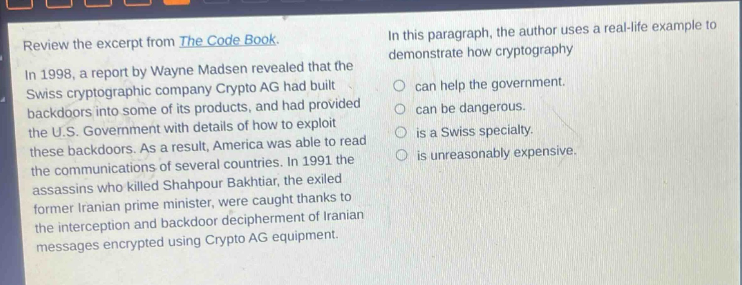 review the excerpt from the code book. in 1998, a report by wayne madsen revealed that the swiss cryptographic company crypto ag had built backdoors into some of its products, and had provided the u.s. government with details of how to exploit these backdoors. as a result, america was able to read the communications of several countries. in 1991 the assassins who killed shahpour bakhtiar, the exiled former iranian prime minister, were caught thanks to the interception and backdoor decipherment of iranian messages encrypted using crypto ag equipment. in this paragraph, the author uses a real - life example to demonstrate how cryptography can help the government. can be dangerous. is a swiss specialty. is unreasonably expensive.