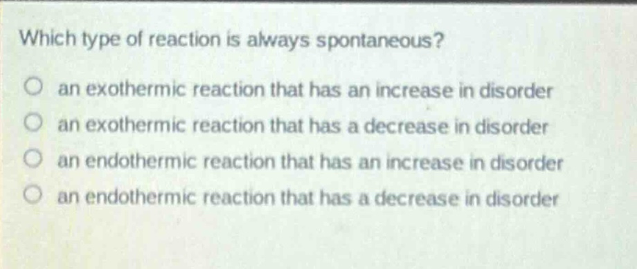 which type of reaction is always spontaneous? an exothermic reaction that has an increase in disorder an exothermic reaction that has a decrease in disorder an endothermic reaction that has an increase in disorder an endothermic reaction that has a decrease in disorder