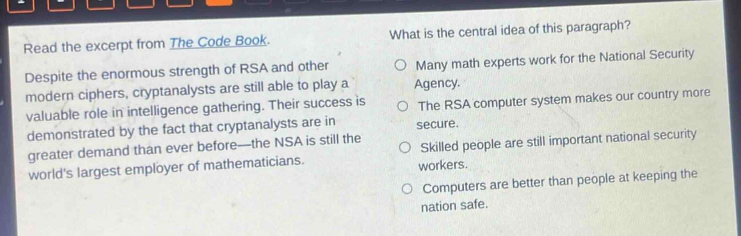 read the excerpt from the code book. despite the enormous strength of rsa and other modern ciphers, cryptanalysts are still able to play a valuable role in intelligence gathering. their success is demonstrated by the fact that cryptanalysts are in greater demand than ever before—the nsa is still the worlds largest employer of mathematicians. what is the central idea of this paragraph? many math experts work for the national security agency. the rsa computer system makes our country more secure. skilled people are still important national security workers. computers are better than people at keeping the nation safe.