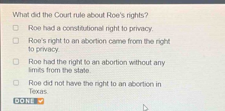 what did the court rule about roes rights? roe had a constitutional right to privacy. roes right to an abortion came from the right to privacy. roe had the right to an abortion without any limits from the state. roe did not have the right to an abortion in texas. done