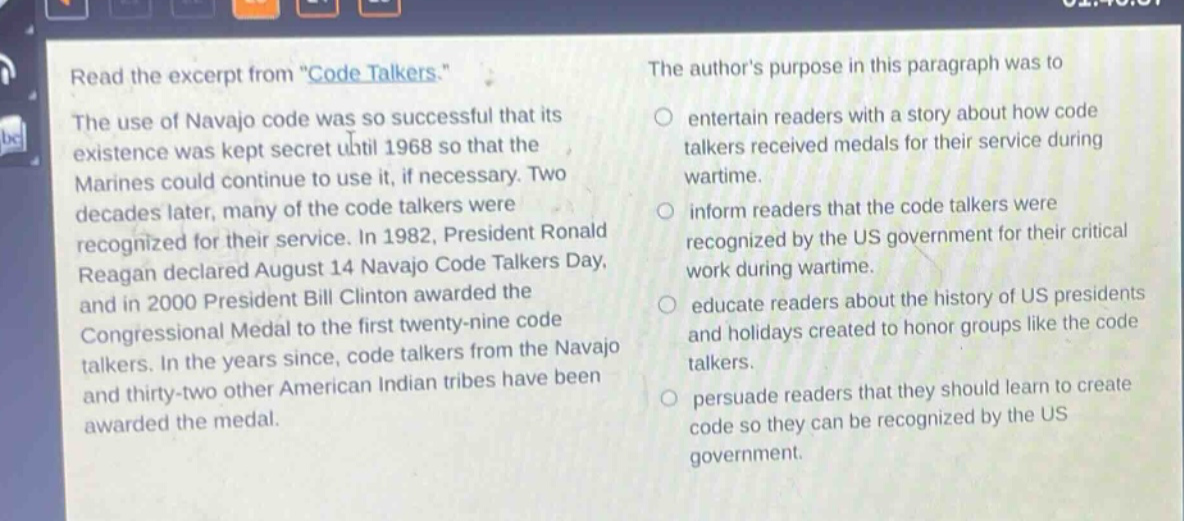 read the excerpt from \code talkers.\ the use of navajo code was so successful that its existence was kept secret until 1968 so that the marines could continue to use it, if necessary. two decades later, many of the code talkers were recognized for their service. in 1982, president ronald reagan declared august 14 navajo code talkers day, and in 2000 president bill clinton awarded the congressional medal to the first twenty - nine code talkers. in the years since, code talkers from the navajo and thirty - two other american indian tribes have been awarded the medal. the authors purpose in this paragraph was to entertain readers with a story about how code talkers received medals for their service during wartime. inform readers that the code talkers were recognized by the us government for their critical work during wartime. educate readers about the history of us presidents and holidays created to honor groups like the code talkers. persuade readers that they should learn to create code so they can be recognized by the us government.